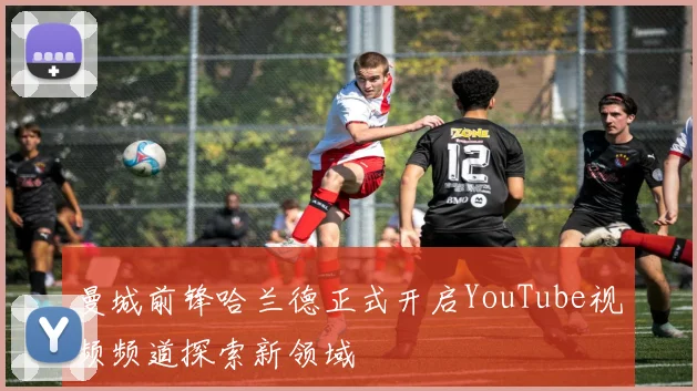 曼城前锋哈兰德正式开启YouTube视频频道探索新领域