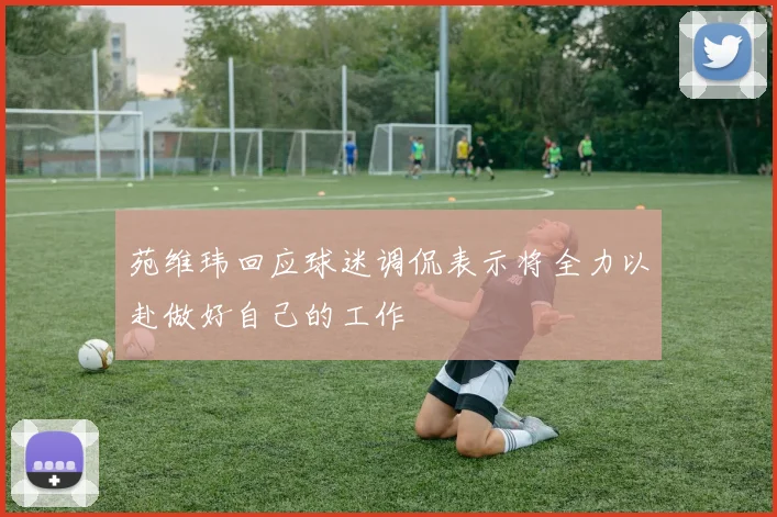 苑维玮回应球迷调侃表示将全力以赴做好自己的工作
