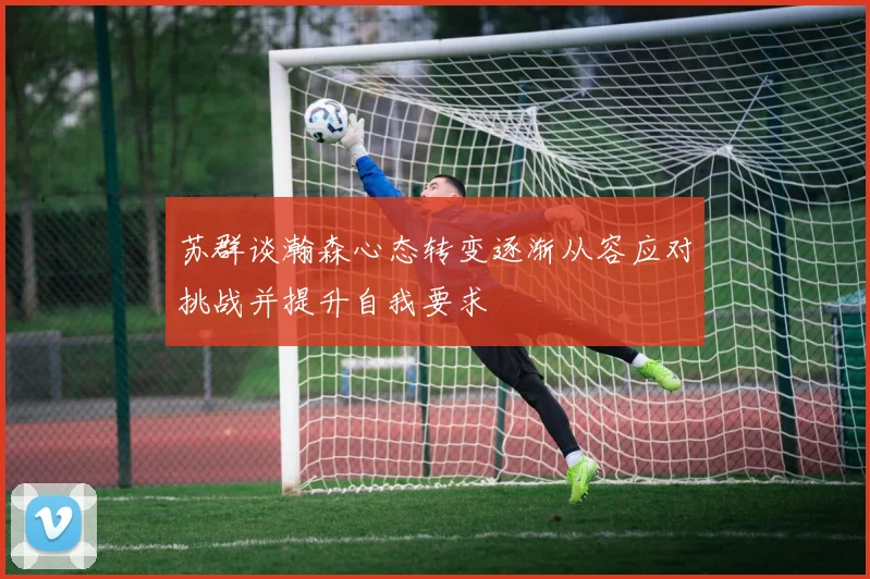苏群谈瀚森心态转变逐渐从容应对挑战并提升自我要求