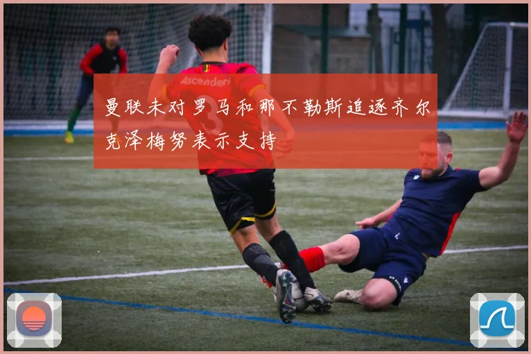 曼联未对罗马和那不勒斯追逐齐尔克泽梅努表示支持