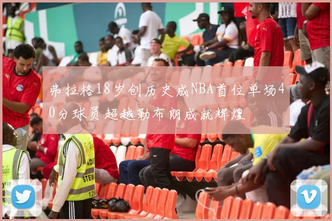 弗拉格18岁创历史成NBA首位单场40分球员超越勒布朗成就辉煌