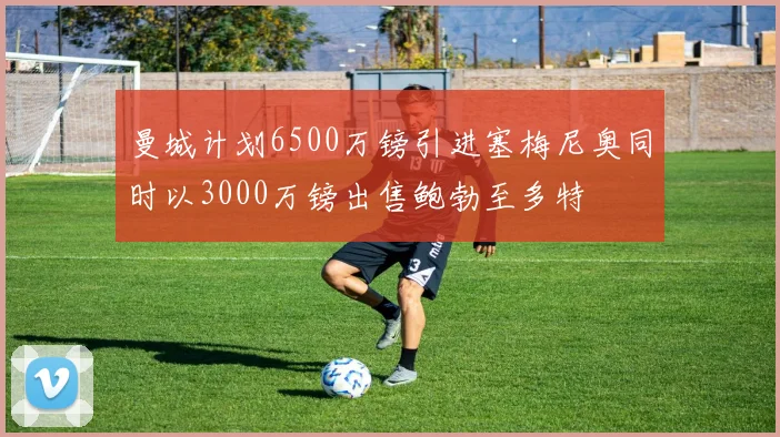 曼城计划6500万镑引进塞梅尼奥同时以3000万镑出售鲍勃至多特