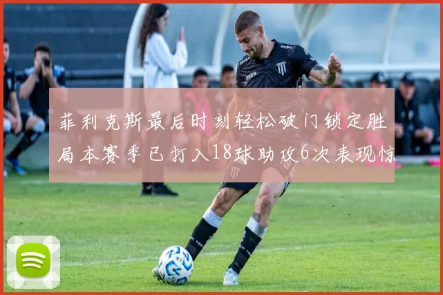 菲利克斯最后时刻轻松破门锁定胜局本赛季已打入18球助攻6次表现惊艳