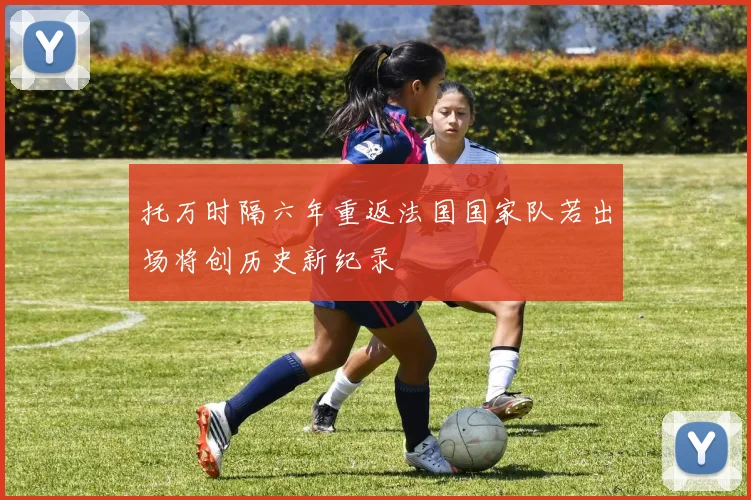 托万时隔六年重返法国国家队若出场将创历史新纪录