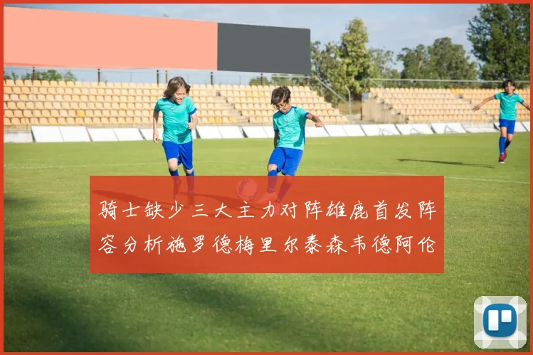骑士缺少三大主力对阵雄鹿首发阵容分析施罗德梅里尔泰森韦德阿伦出战