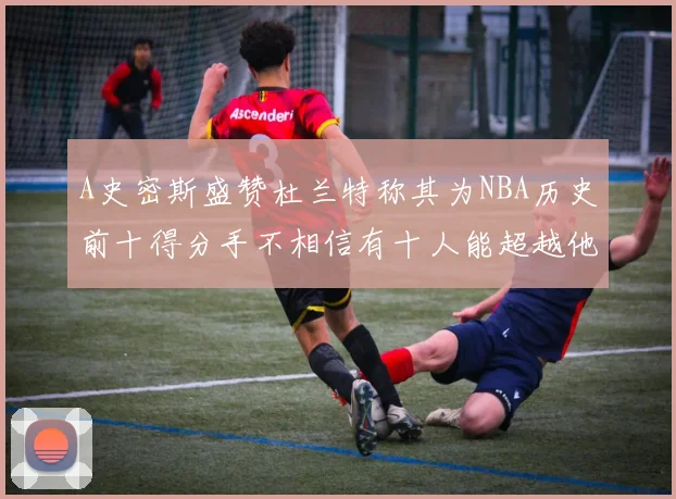 A史密斯盛赞杜兰特称其为NBA历史前十得分手不相信有十人能超越他