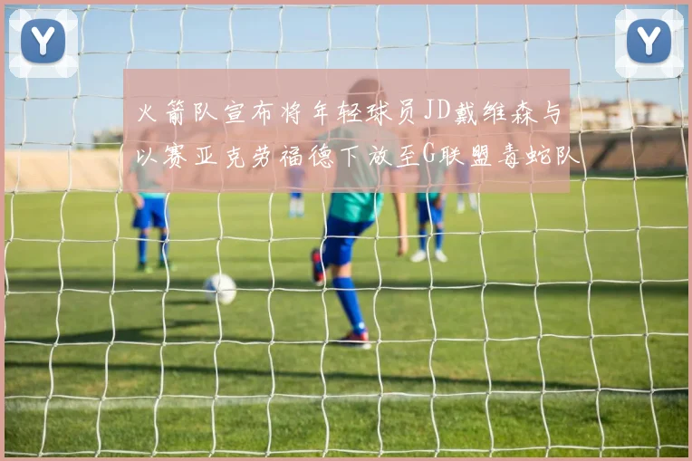 火箭队宣布将年轻球员JD戴维森与以赛亚克劳福德下放至G联盟毒蛇队进行锻炼