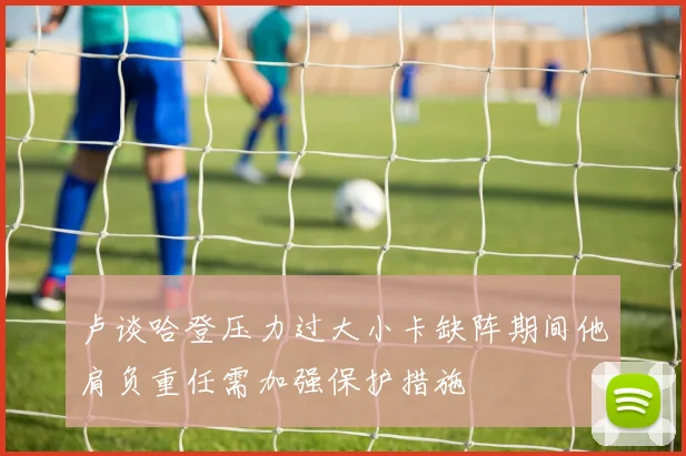 卢谈哈登压力过大小卡缺阵期间他肩负重任需加强保护措施