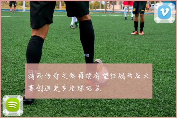 梅西传奇之路再续有望征战两届大赛创造更多进球记录