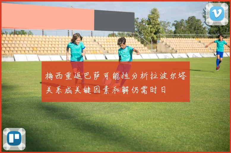 梅西重返巴萨可能性分析拉波尔塔关系成关键因素和解仍需时日